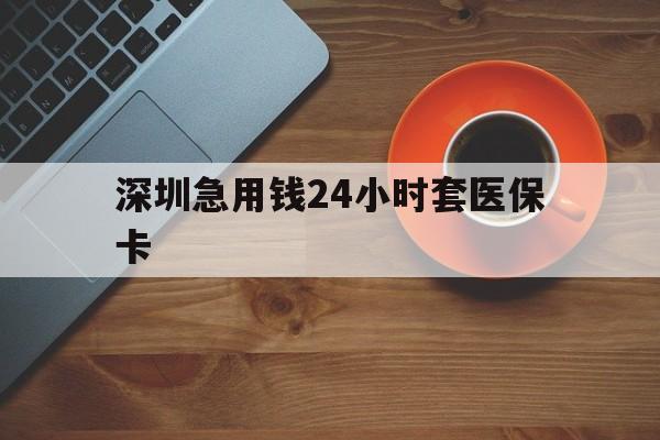 龙岩深圳急用钱24小时套医保卡(深圳在线套医保卡联系方式)