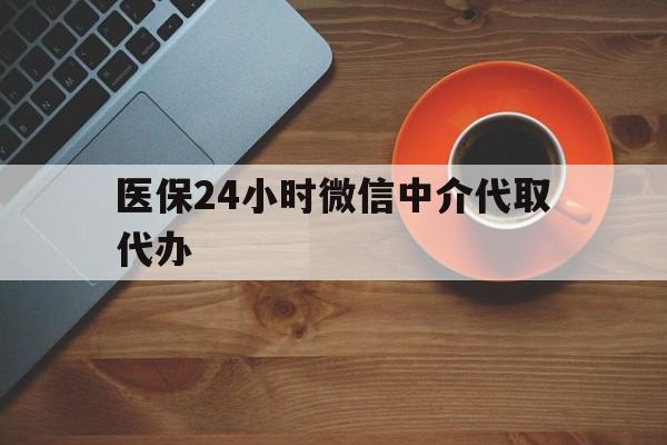 龙岩医保24小时微信中介代取代办(医保24小时微信中介代取代办怎么取消)