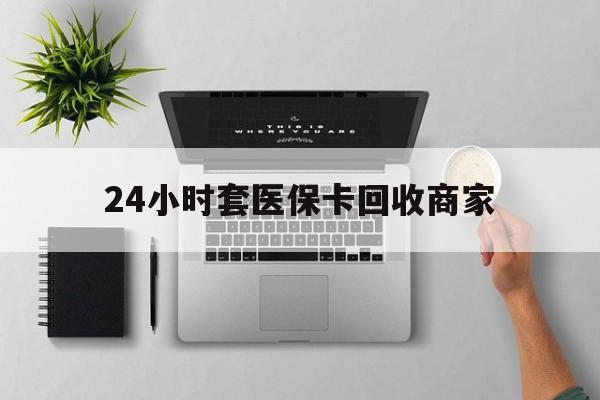 龙岩24小时套医保卡回收商家(医保取现24小时微信)