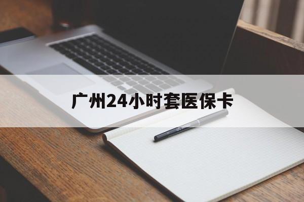 龙岩广州24小时套医保卡(广州收医保卡)