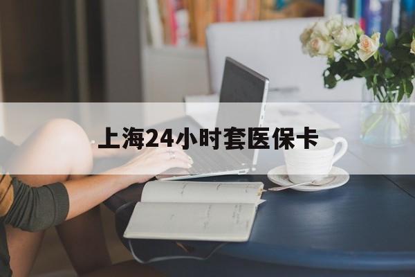 龙岩上海24小时套医保卡(上海套医保卡一般几个点)