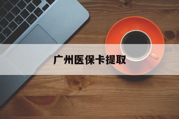 龙岩广州医保卡提取(广州医保卡提取流程)