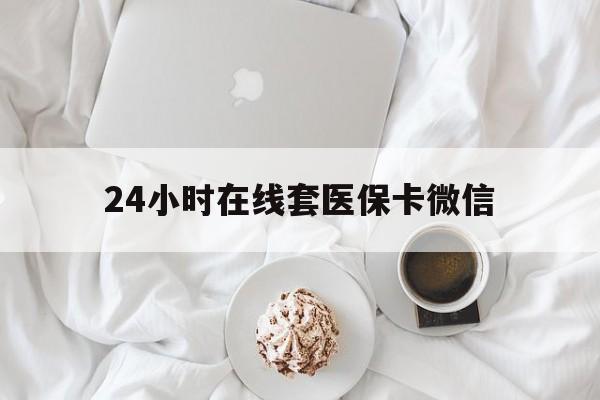 龙岩24小时在线套医保卡微信(24小时在线套医保卡微信能用吗)