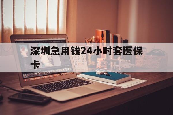 龙岩深圳急用钱24小时套医保卡(深圳急用钱套医保卡联系方式)
