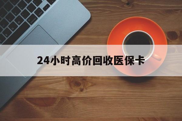 龙岩24小时高价回收医保卡(24小时高价回收医保卡是真的吗)